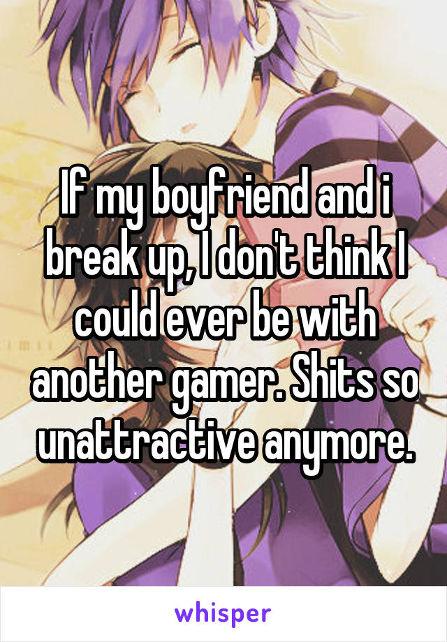 If my boyfriend and i break up, I don't think I could ever be with another gamer. Shits so unattractive anymore.