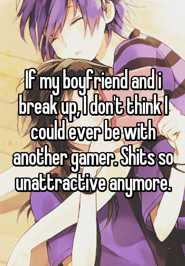 If my boyfriend and i break up, I don't think I could ever be with another gamer. Shits so unattractive anymore.