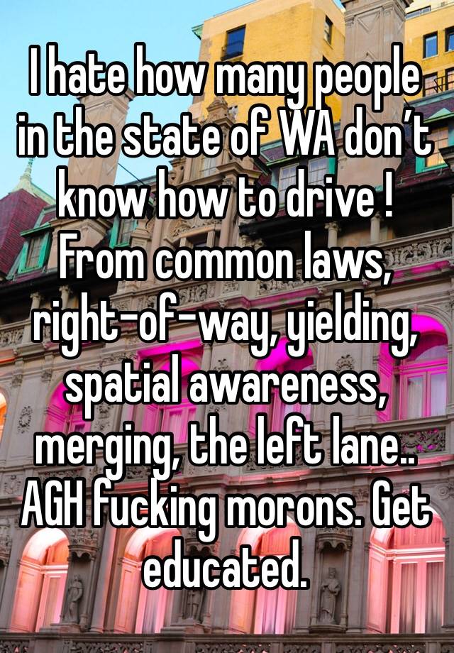 I hate how many people in the state of WA don’t know how to drive ! From common laws, right-of-way, yielding, spatial awareness, merging, the left lane.. AGH fucking morons. Get educated. 