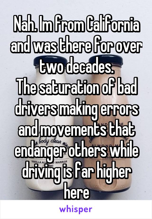 Nah. Im from California and was there for over two decades.
The saturation of bad drivers making errors and movements that endanger others while driving is far higher here