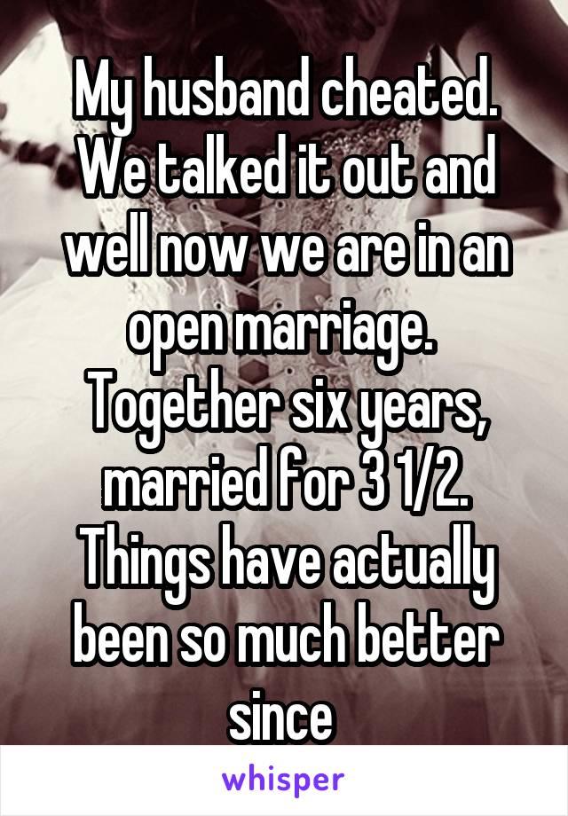 My husband cheated. We talked it out and well now we are in an open marriage. 
Together six years, married for 3 1/2. Things have actually been so much better since 