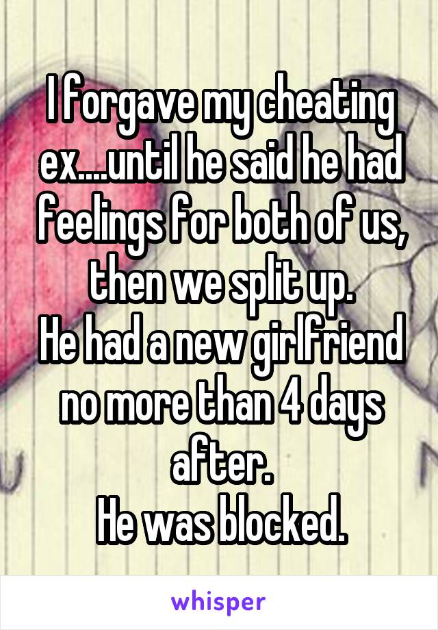 I forgave my cheating ex....until he said he had feelings for both of us, then we split up.
He had a new girlfriend no more than 4 days after.
He was blocked.