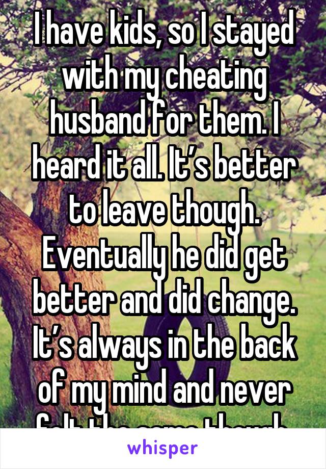 I have kids, so I stayed with my cheating husband for them. I heard it all. It’s better to leave though. Eventually he did get better and did change. It’s always in the back of my mind and never felt the same though.