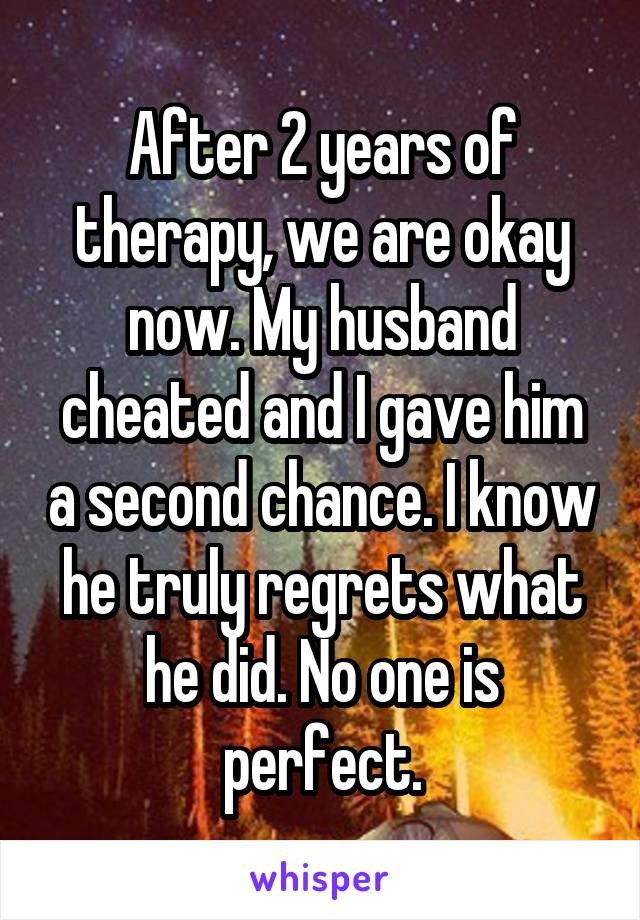 After 2 years of therapy, we are okay now. My husband cheated and I gave him a second chance. I know he truly regrets what he did. No one is perfect.