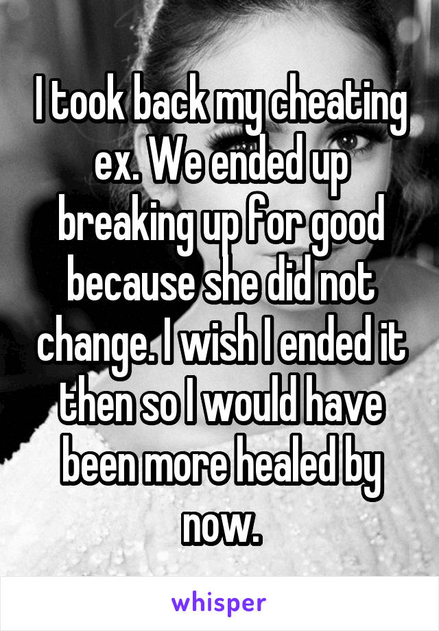 I took back my cheating ex. We ended up breaking up for good because she did not change. I wish I ended it then so I would have been more healed by now.