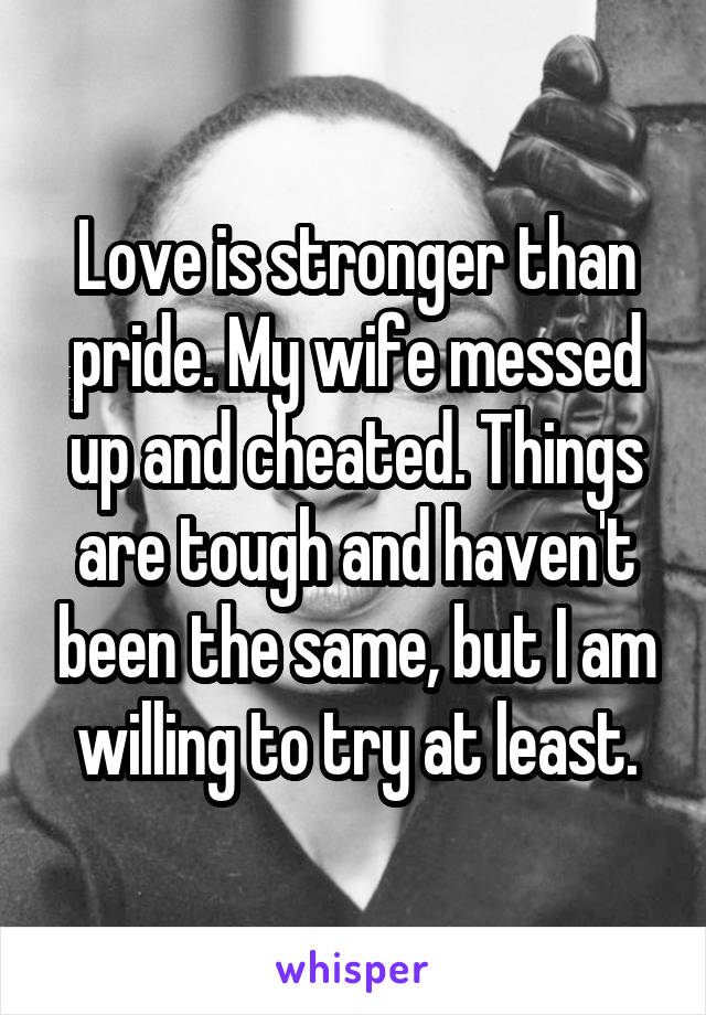 Love is stronger than pride. My wife messed up and cheated. Things are tough and haven't been the same, but I am willing to try at least.