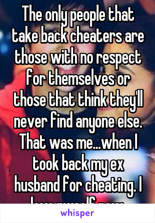 The only people that take back cheaters are those with no respect for themselves or those that think they'll never find anyone else. That was me...when I took back my ex husband for cheating. I love myself now.