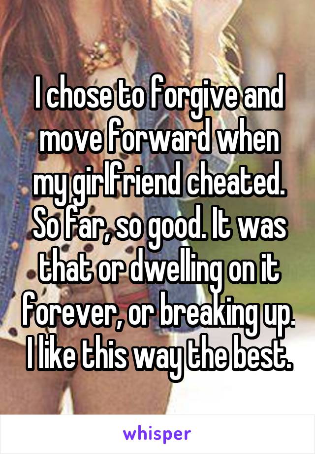 I chose to forgive and move forward when my girlfriend cheated. So far, so good. It was that or dwelling on it forever, or breaking up. I like this way the best.