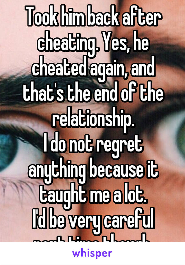 Took him back after cheating. Yes, he cheated again, and that's the end of the relationship.
I do not regret anything because it taught me a lot.
I'd be very careful next time though.