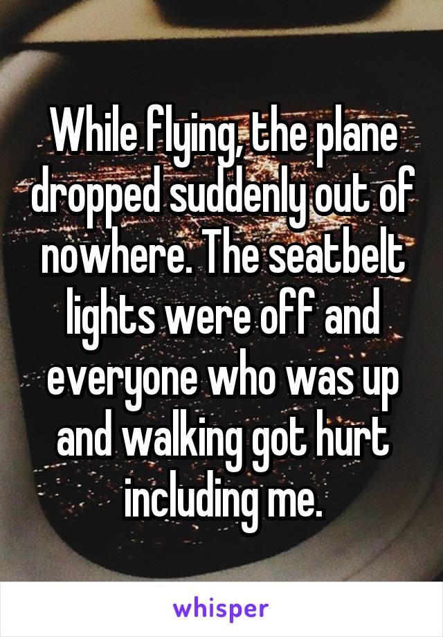 While flying, the plane dropped suddenly out of nowhere. The seatbelt lights were off and everyone who was up and walking got hurt including me.