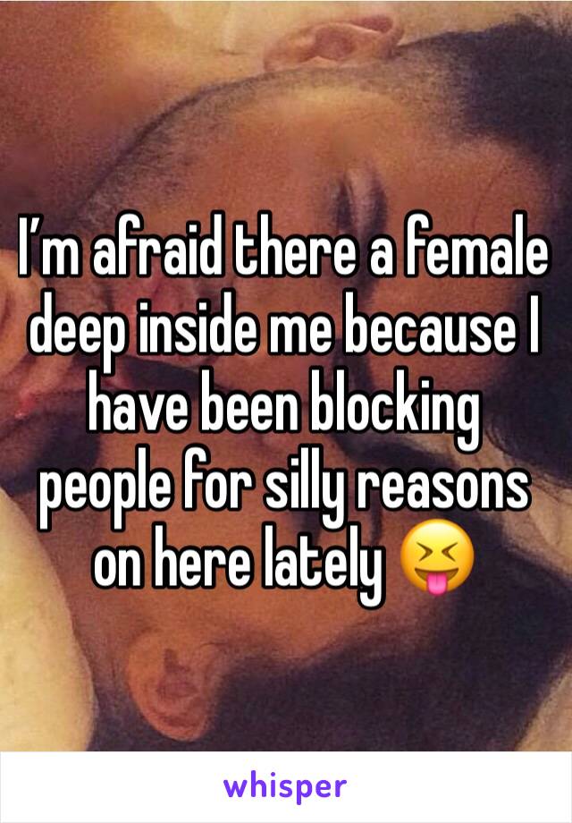 I’m afraid there a female deep inside me because I have been blocking people for silly reasons on here lately 😝 