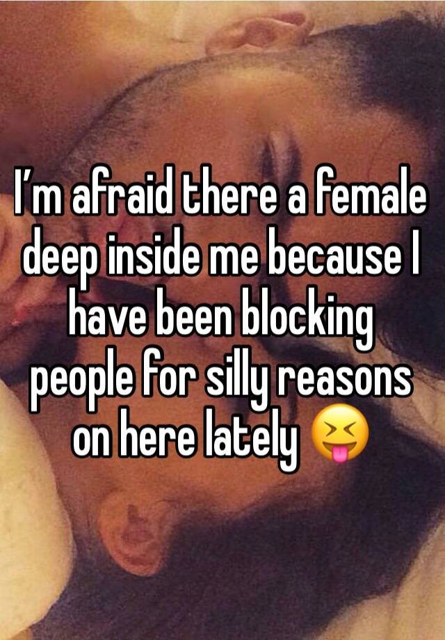 I’m afraid there a female deep inside me because I have been blocking people for silly reasons on here lately 😝 