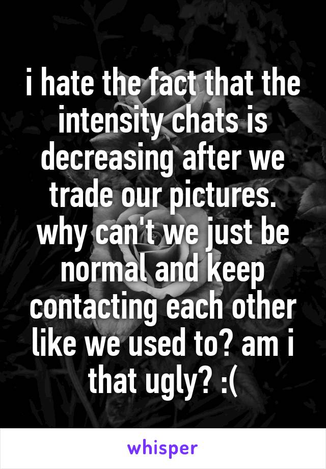 i hate the fact that the intensity chats is decreasing after we trade our pictures. why can't we just be normal and keep contacting each other like we used to? am i that ugly? :(