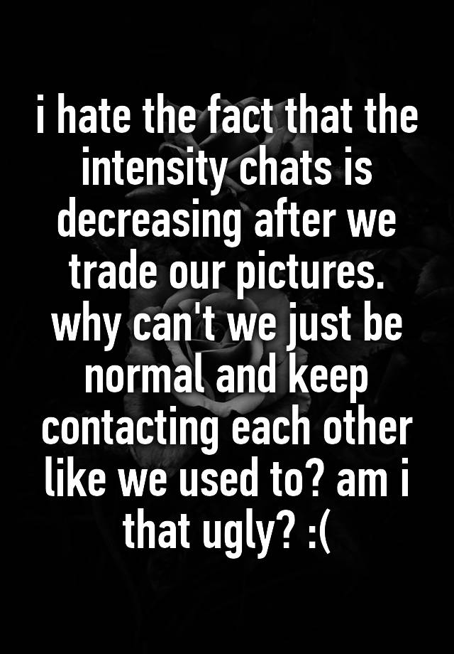 i hate the fact that the intensity chats is decreasing after we trade our pictures. why can't we just be normal and keep contacting each other like we used to? am i that ugly? :(