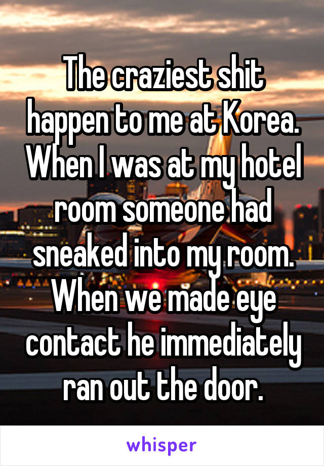 The craziest shit happen to me at Korea. When I was at my hotel room someone had sneaked into my room. When we made eye contact he immediately ran out the door.