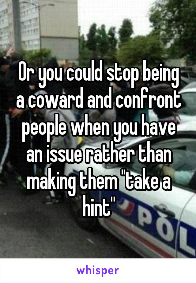 Or you could stop being a coward and confront people when you have an issue rather than making them "take a hint"