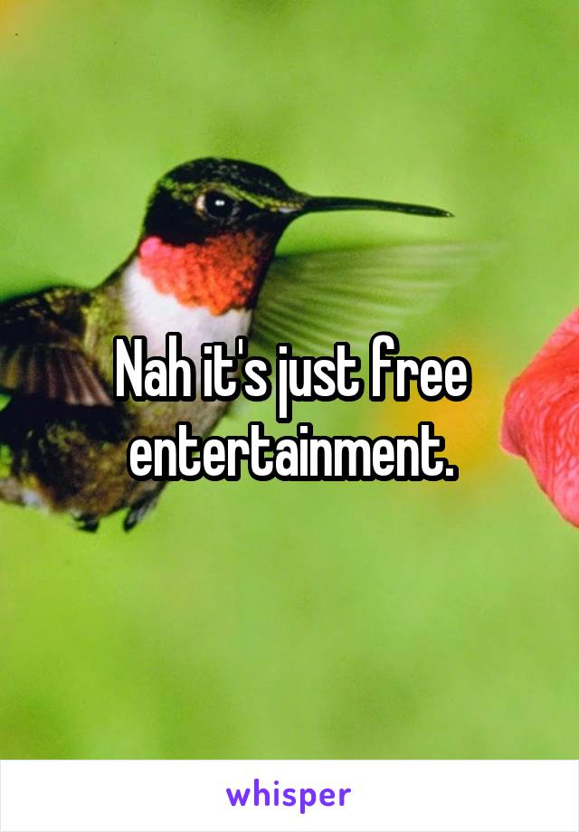 Nah it's just free entertainment.