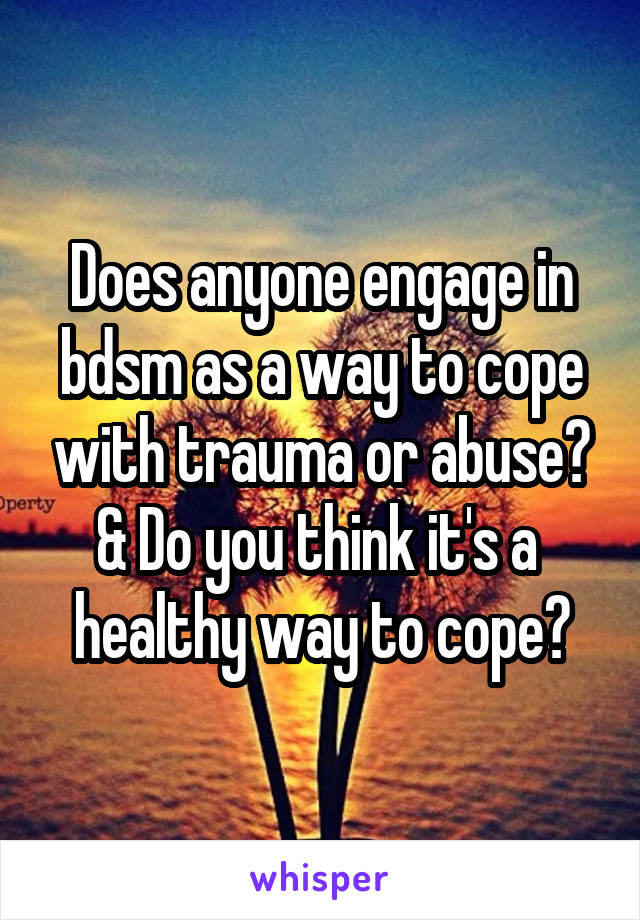 Does anyone engage in bdsm as a way to cope with trauma or abuse? & Do you think it's a  healthy way to cope?