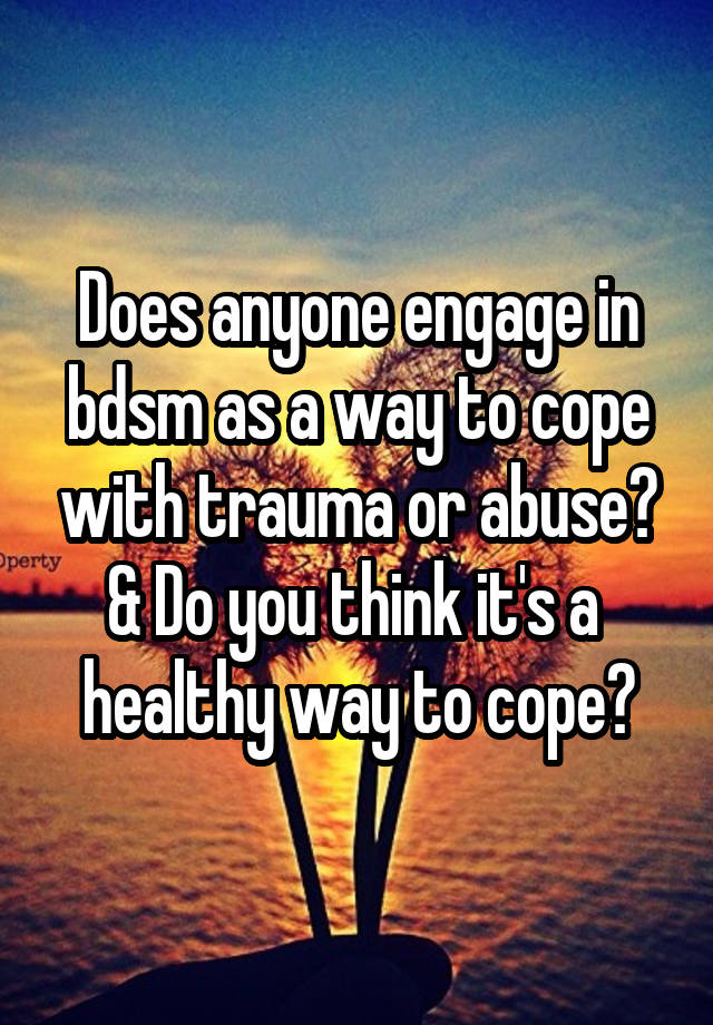 Does anyone engage in bdsm as a way to cope with trauma or abuse? & Do you think it's a  healthy way to cope?