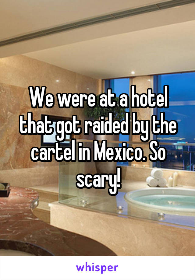 We were at a hotel that got raided by the cartel in Mexico. So scary!