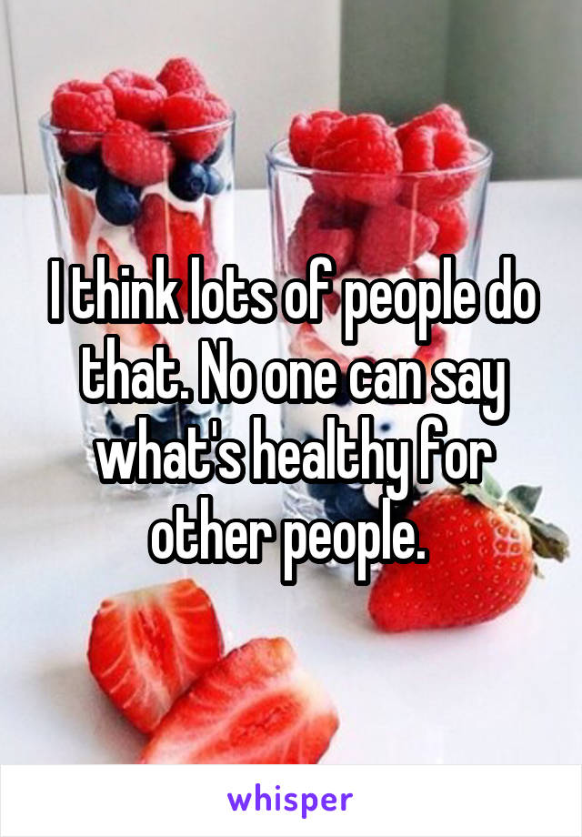 I think lots of people do that. No one can say what's healthy for other people. 