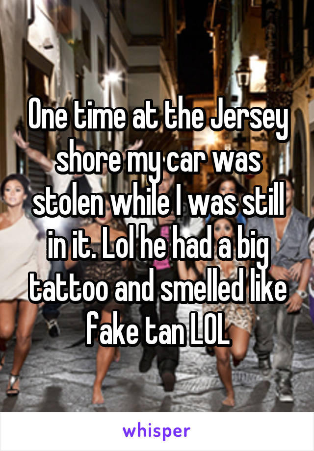 One time at the Jersey shore my car was stolen while I was still in it. Lol he had a big tattoo and smelled like fake tan LOL
