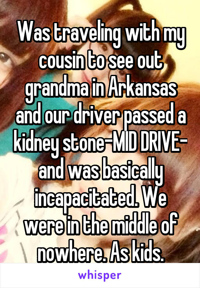 Was traveling with my cousin to see out grandma in Arkansas and our driver passed a kidney stone-MID DRIVE- and was basically incapacitated. We were in the middle of nowhere. As kids.