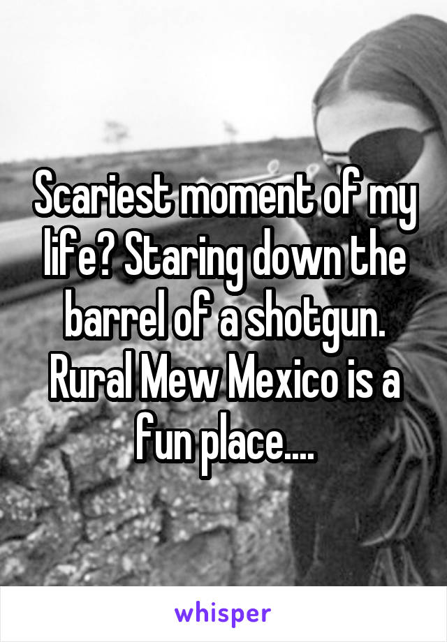 Scariest moment of my life? Staring down the barrel of a shotgun. Rural Mew Mexico is a fun place....