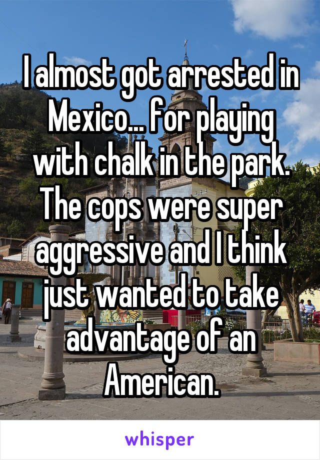 I almost got arrested in Mexico... for playing with chalk in the park. The cops were super aggressive and I think just wanted to take advantage of an American.