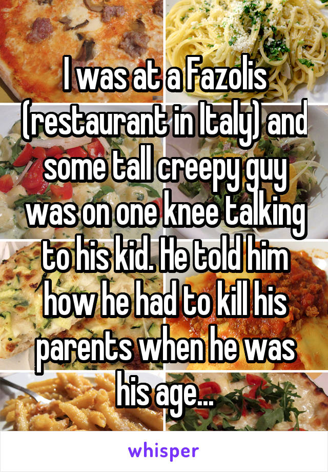 I was at a Fazolis (restaurant in Italy) and some tall creepy guy was on one knee talking to his kid. He told him how he had to kill his parents when he was his age...