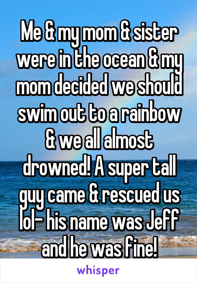Me & my mom & sister were in the ocean & my mom decided we should swim out to a rainbow & we all almost drowned! A super tall guy came & rescued us lol- his name was Jeff and he was fine!