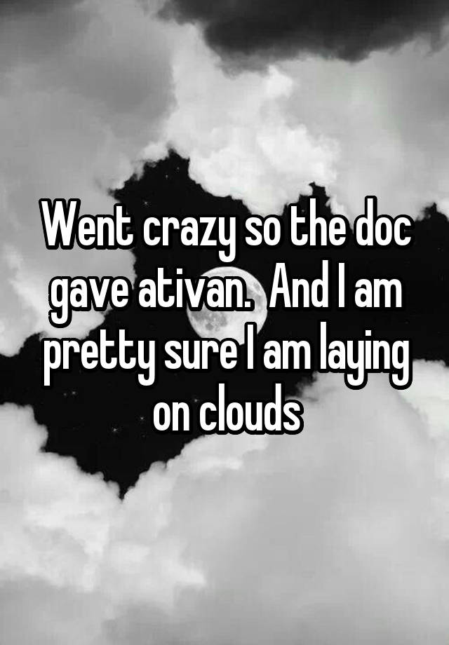 Went crazy so the doc gave ativan.  And I am pretty sure I am laying on clouds