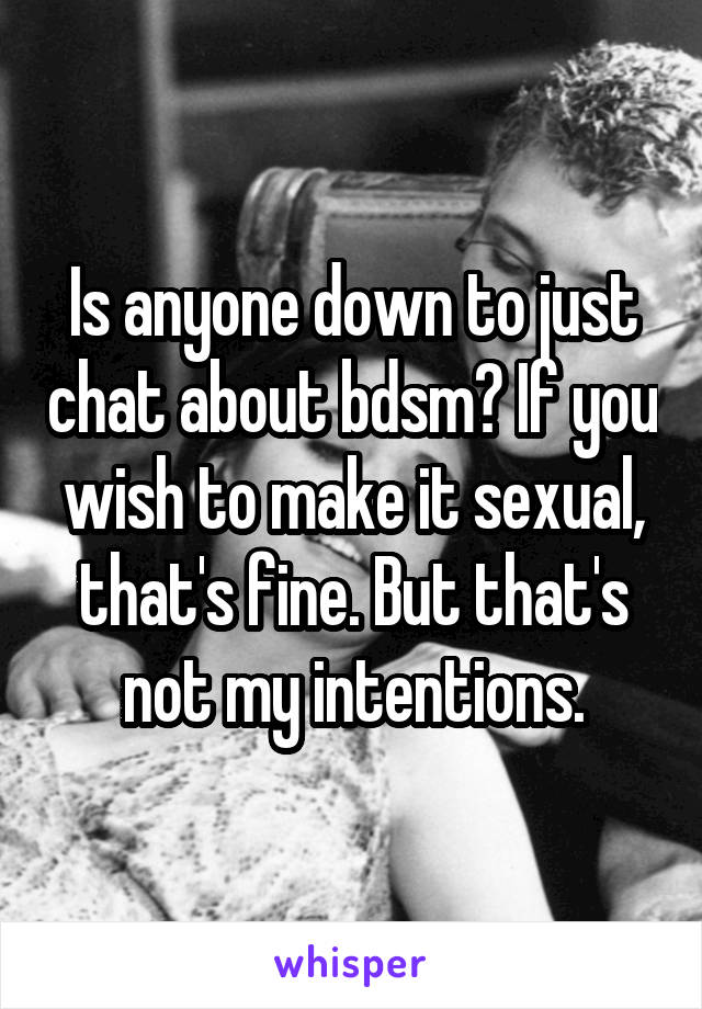 Is anyone down to just chat about bdsm? If you wish to make it sexual, that's fine. But that's not my intentions.