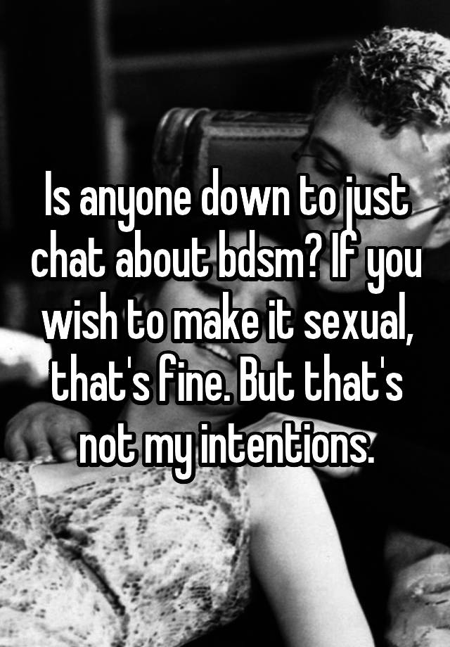 Is anyone down to just chat about bdsm? If you wish to make it sexual, that's fine. But that's not my intentions.