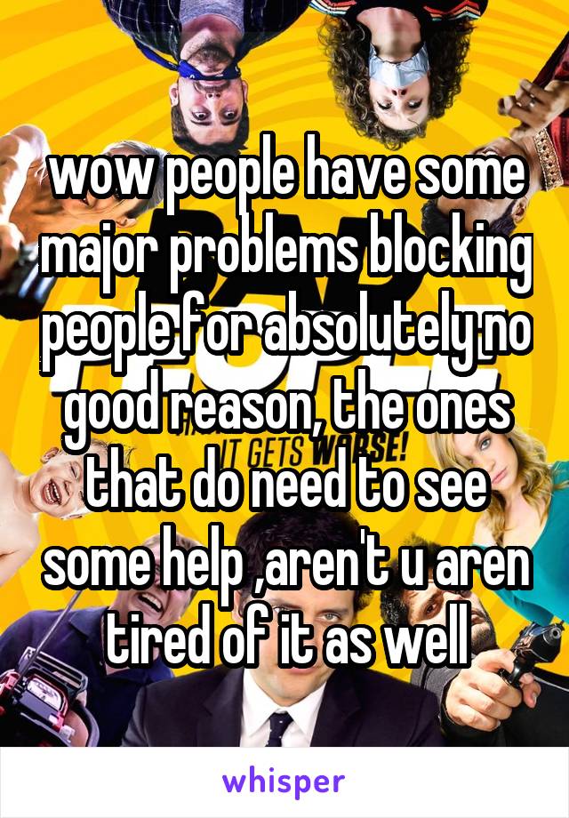 wow people have some major problems blocking people for absolutely no good reason, the ones that do need to see some help ,aren't u aren tired of it as well