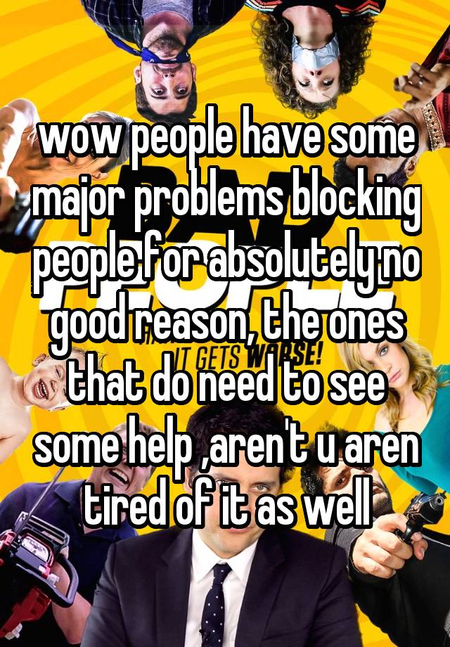 wow people have some major problems blocking people for absolutely no good reason, the ones that do need to see some help ,aren't u aren tired of it as well