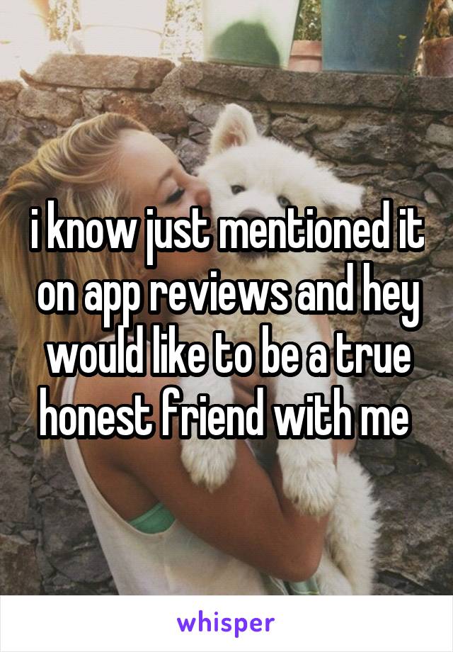 i know just mentioned it on app reviews and hey would like to be a true honest friend with me 