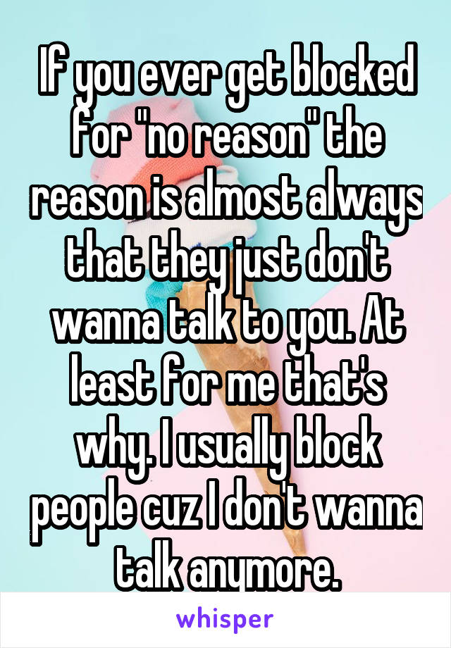 If you ever get blocked for "no reason" the reason is almost always that they just don't wanna talk to you. At least for me that's why. I usually block people cuz I don't wanna talk anymore.