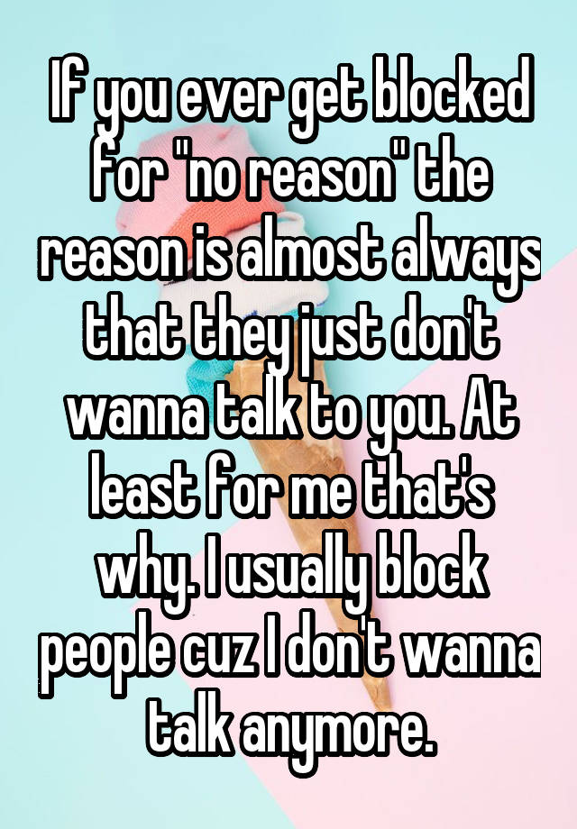 If you ever get blocked for "no reason" the reason is almost always that they just don't wanna talk to you. At least for me that's why. I usually block people cuz I don't wanna talk anymore.