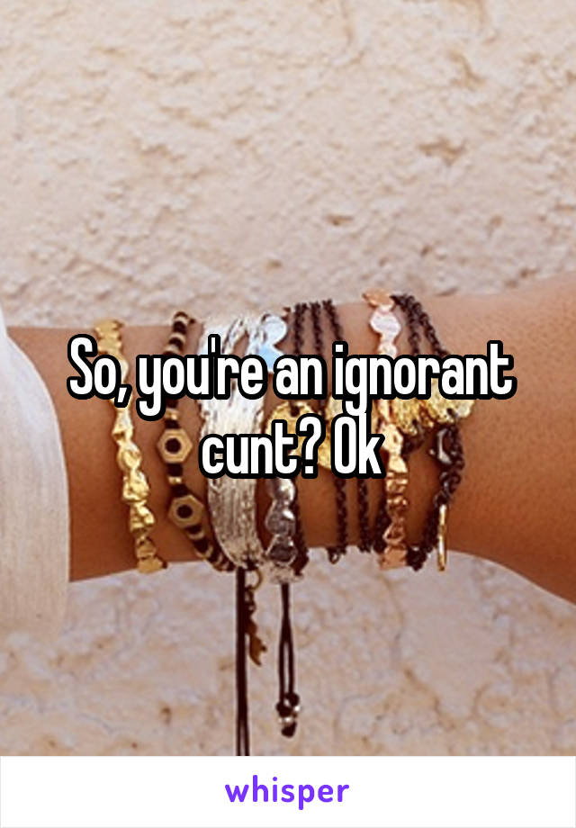 So, you're an ignorant cunt? Ok