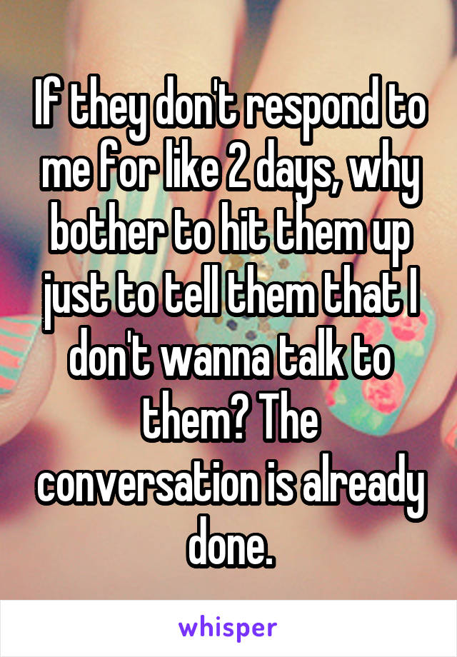 If they don't respond to me for like 2 days, why bother to hit them up just to tell them that I don't wanna talk to them? The conversation is already done.