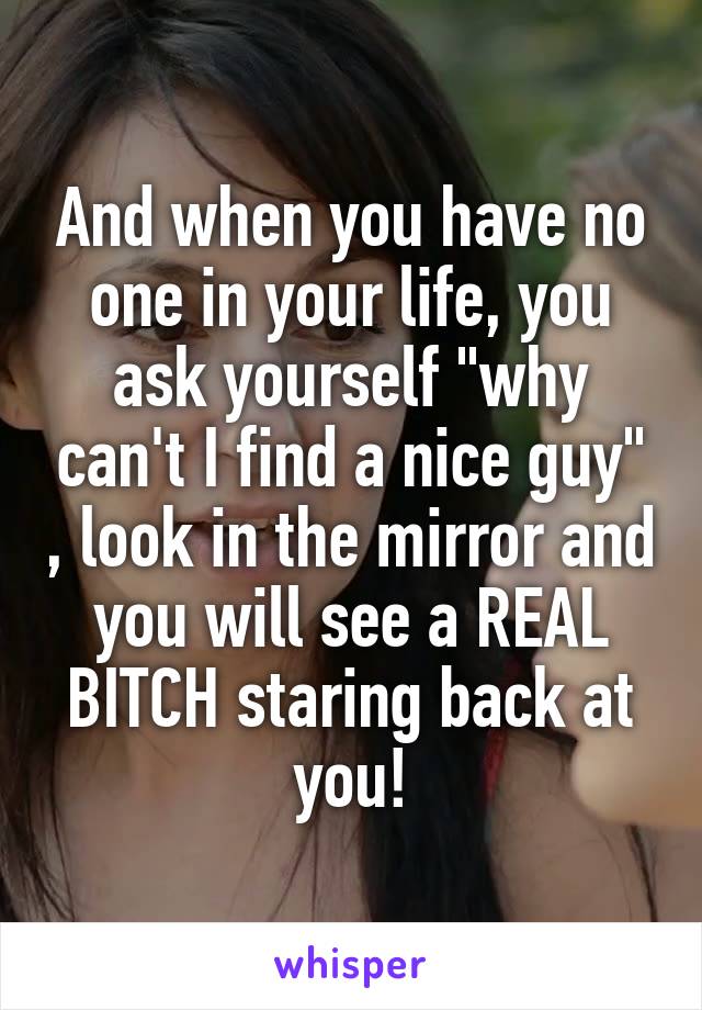 And when you have no one in your life, you ask yourself "why can't I find a nice guy" , look in the mirror and you will see a REAL BITCH staring back at you!