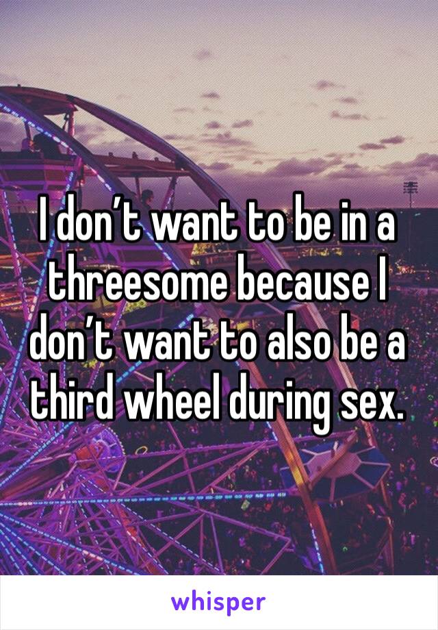 I don’t want to be in a threesome because I don’t want to also be a third wheel during sex.