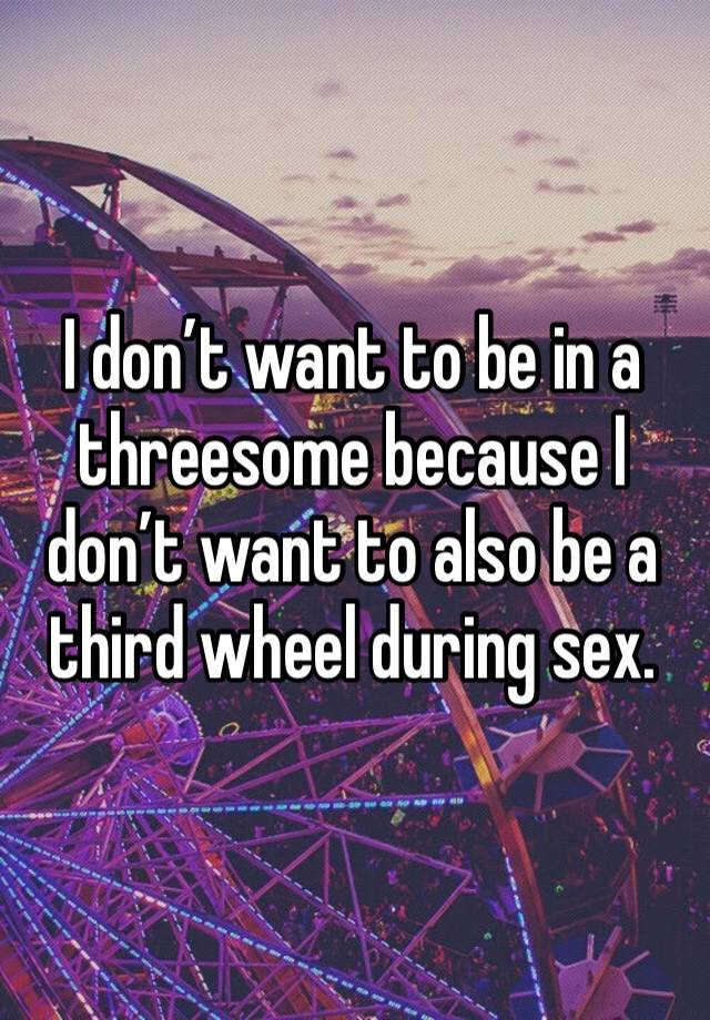 I don’t want to be in a threesome because I don’t want to also be a third wheel during sex.