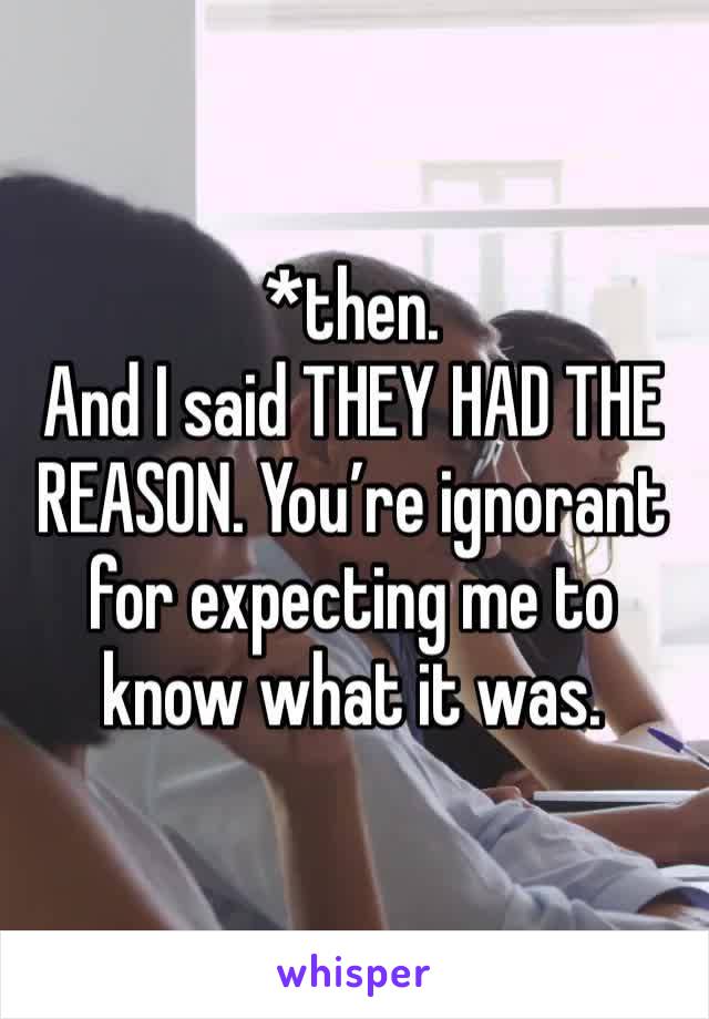 *then. 
And I said THEY HAD THE REASON. You’re ignorant for expecting me to know what it was. 