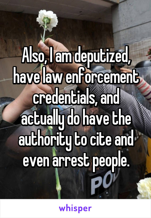 Also, I am deputized, have law enforcement credentials, and actually do have the authority to cite and even arrest people.