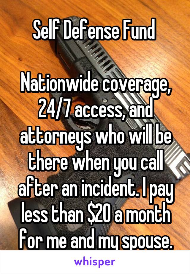 Self Defense Fund 

Nationwide coverage, 24/7 access, and attorneys who will be there when you call after an incident. I pay less than $20 a month for me and my spouse.