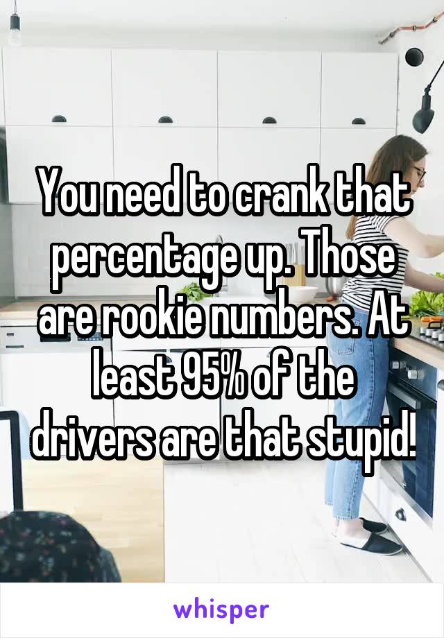 You need to crank that percentage up. Those are rookie numbers. At least 95% of the drivers are that stupid!