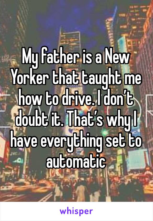 My father is a New Yorker that taught me how to drive. I don’t doubt it. That’s why I have everything set to automatic 