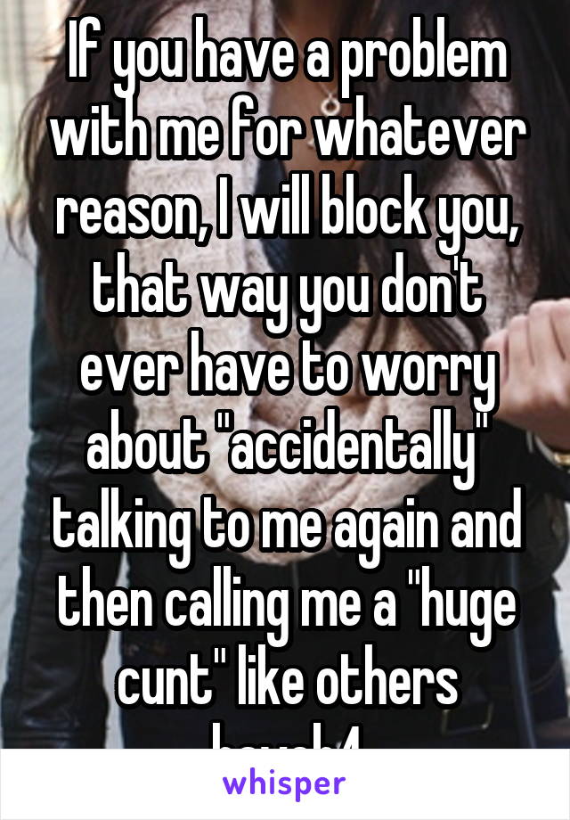 If you have a problem with me for whatever reason, I will block you, that way you don't ever have to worry about "accidentally" talking to me again and then calling me a "huge cunt" like others haveb4